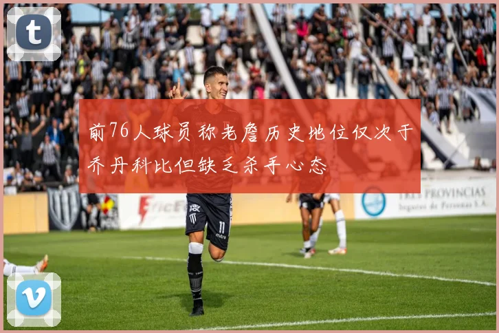 前76人球员称老詹历史地位仅次于乔丹科比但缺乏杀手心态