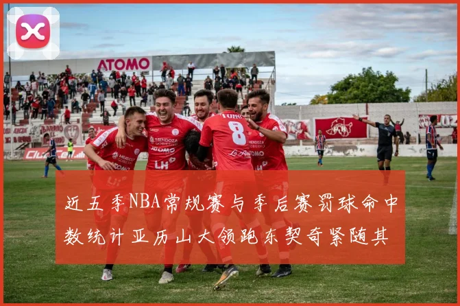 近五季NBA常规赛与季后赛罚球命中数统计亚历山大领跑东契奇紧随其后