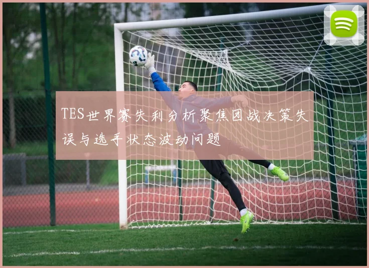 TES世界赛失利分析聚焦团战决策失误与选手状态波动问题