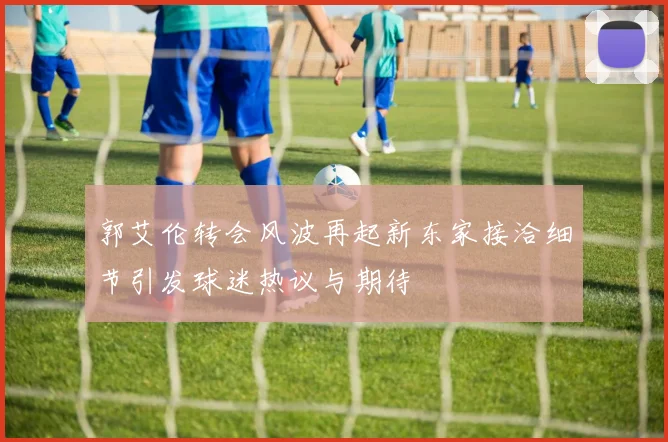 郭艾伦转会风波再起新东家接洽细节引发球迷热议与期待