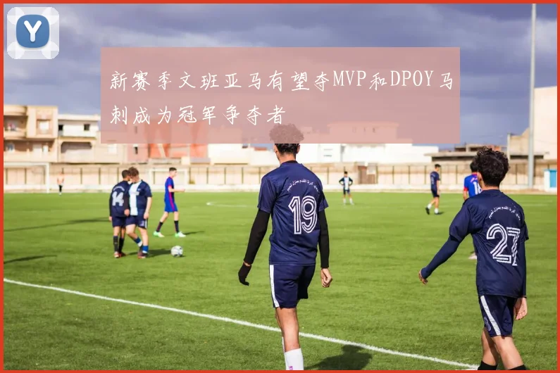 新赛季文班亚马有望夺MVP和DPOY马刺成为冠军争夺者