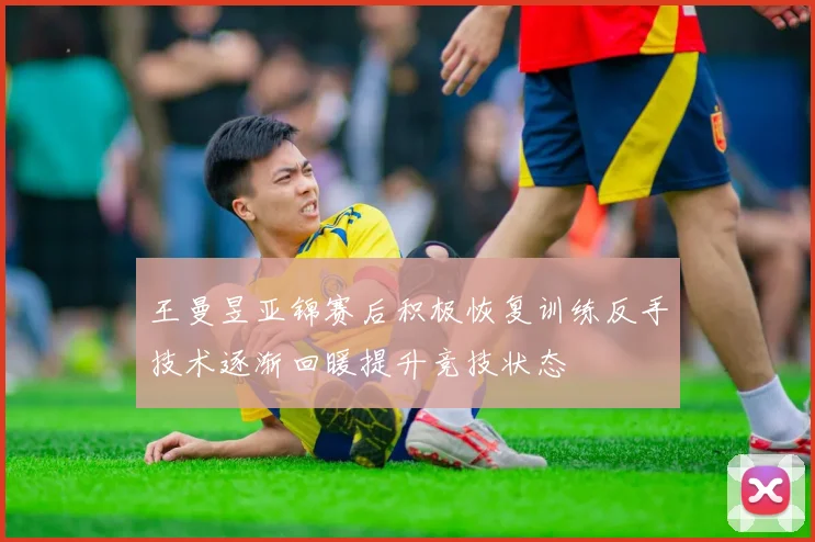 王曼昱亚锦赛后积极恢复训练反手技术逐渐回暖提升竞技状态