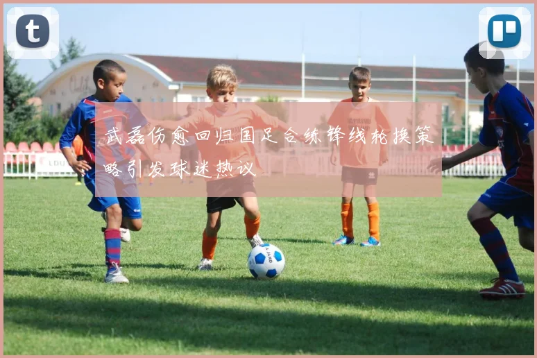 武磊伤愈回归国足合练锋线轮换策略引发球迷热议