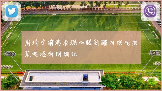 周琦季前赛表现回暖新疆内线轮换策略逐渐明朗化