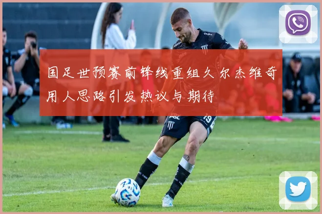 国足世预赛前锋线重组久尔杰维奇用人思路引发热议与期待