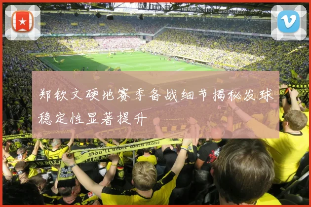 郑钦文硬地赛季备战细节揭秘发球稳定性显著提升