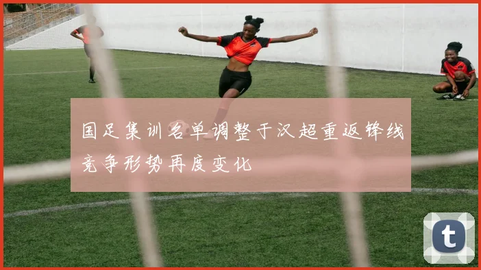 国足集训名单调整于汉超重返锋线竞争形势再度变化