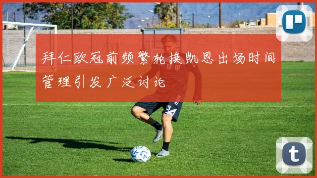 拜仁欧冠前频繁轮换凯恩出场时间管理引发广泛讨论