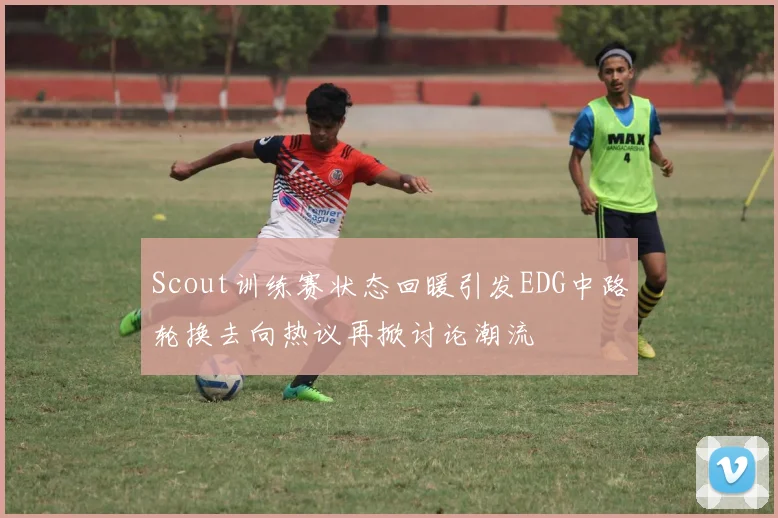 Scout训练赛状态回暖引发EDG中路轮换去向热议再掀讨论潮流